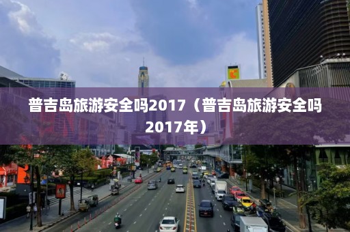 普吉岛旅游安全吗2017（普吉岛旅游安全吗2017年）  第1张