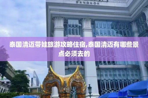 泰国清迈带娃旅游攻略住宿,泰国清迈有哪些景点必须去的