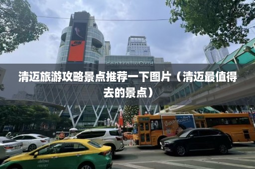 清迈旅游攻略景点推荐一下图片（清迈最值得去的景点）