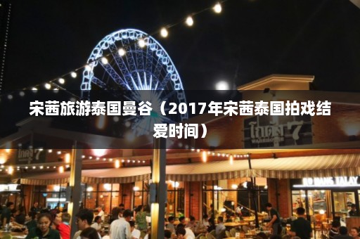 宋茜旅游泰国曼谷（2017年宋茜泰国拍戏结爱时间）  第1张