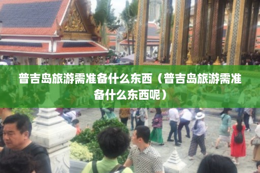 普吉岛旅游需准备什么东西（普吉岛旅游需准备什么东西呢）  第1张