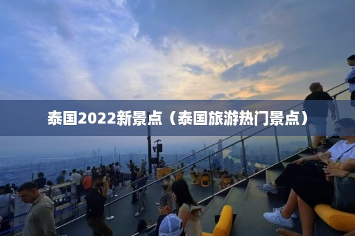 泰国2022新景点（泰国旅游热门景点）