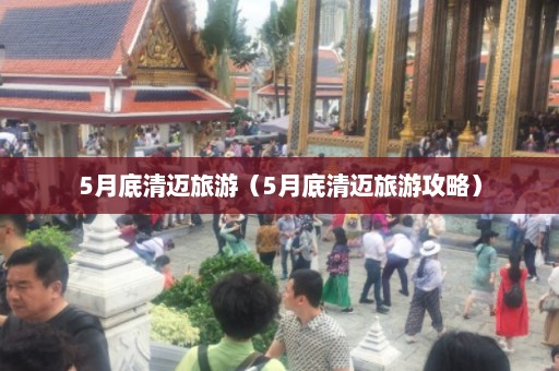 5月底清迈旅游（5月底清迈旅游攻略）  第1张