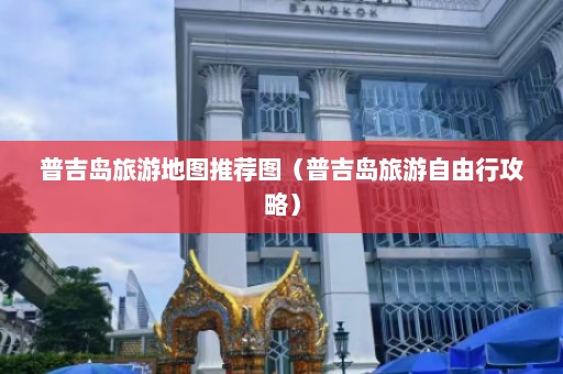 普吉岛旅游地图推荐图（普吉岛旅游自由行攻略）