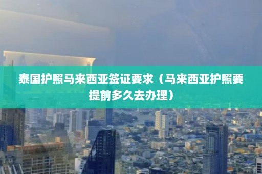 泰国护照马来西亚签证要求（马来西亚护照要提前多久去办理）  第1张