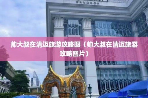 帅大叔在清迈旅游攻略图（帅大叔在清迈旅游攻略图片）