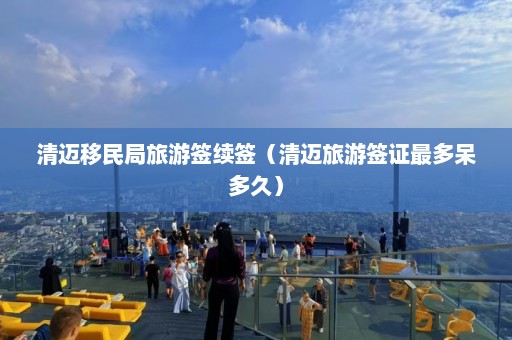 清迈移民局旅游签续签（清迈旅游签证最多呆多久）