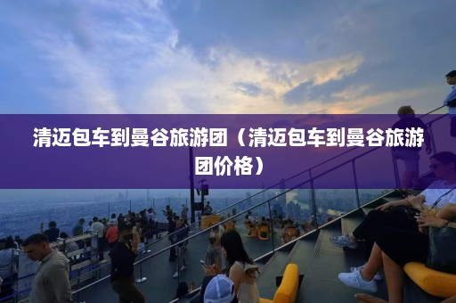 清迈包车到曼谷旅游团（清迈包车到曼谷旅游团价格）  第1张