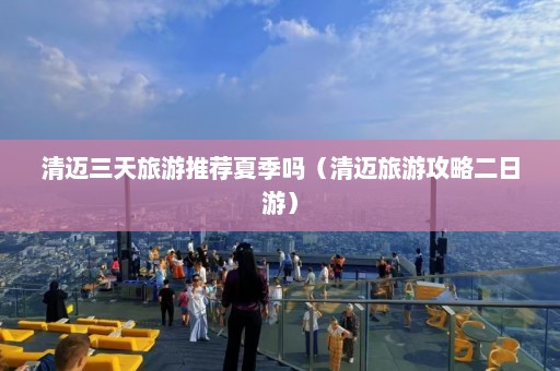 清迈三天旅游推荐夏季吗（清迈旅游攻略二日游）