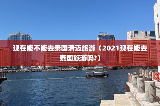 现在能不能去泰国清迈旅游（2021现在能去泰国旅游吗?）  第1张