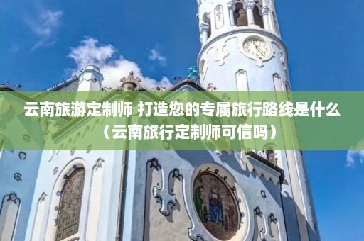 云南旅游定制师 打造您的专属旅行路线是什么（云南旅行定制师可信吗）