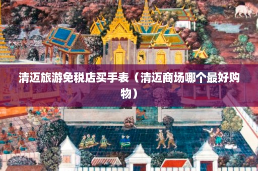 清迈旅游免税店买手表（清迈商场哪个最好购物）  第1张