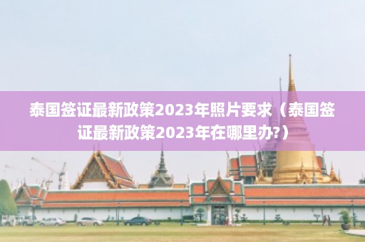 泰国签证最新政策2023年照片要求（泰国签证最新政策2023年在哪里办?）  第1张