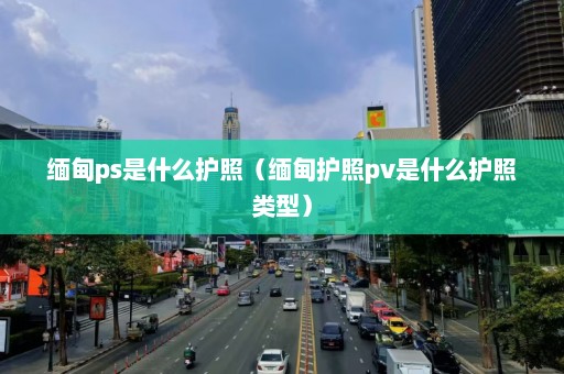 缅甸ps是什么护照（缅甸护照pv是什么护照类型）