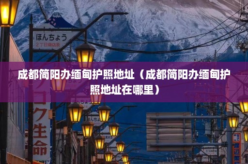 成都简阳办缅甸护照地址（成都简阳办缅甸护照地址在哪里）