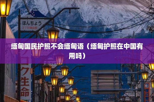 缅甸国民护照不会缅甸语（缅甸护照在中国有用吗）