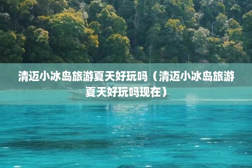 清迈小冰岛旅游夏天好玩吗（清迈小冰岛旅游夏天好玩吗现在）