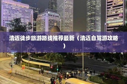 清迈徒步旅游路线推荐最新（清迈自驾游攻略）