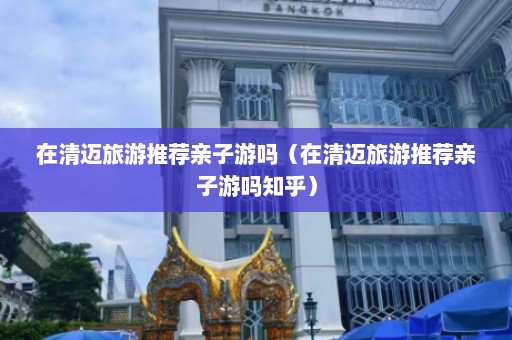 在清迈旅游推荐亲子游吗（在清迈旅游推荐亲子游吗知乎）