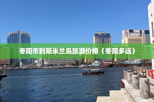 枣阳市到斯米兰岛旅游价格（枣阳多远）