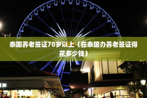 泰国养老签证70岁以上（在泰国办养老签证得花多少钱）  第1张