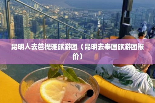 昆明人去芭提雅旅游团（昆明去泰国旅游团报价）