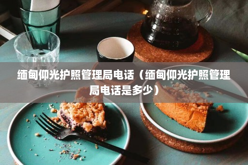 缅甸仰光护照管理局电话（缅甸仰光护照管理局电话是多少）