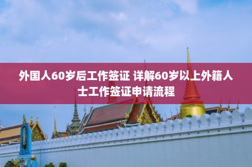 外国人60岁后工作签证 详解60岁以上外籍人士工作签证申请流程