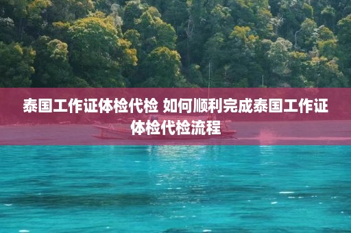 泰国工作证体检代检 如何顺利完成泰国工作证体检代检流程