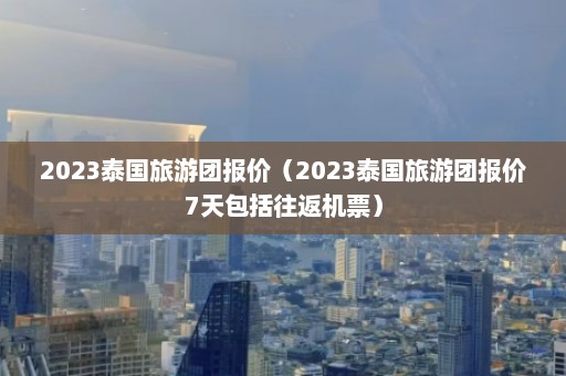 2023泰国旅游团报价（2023泰国旅游团报价7天包括往返机票）