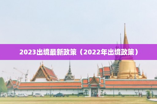 2023出境最新政策（2022年出境政策）