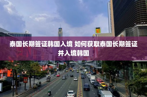 泰国长期签证韩国入境 如何获取泰国长期签证并入境韩国  第1张