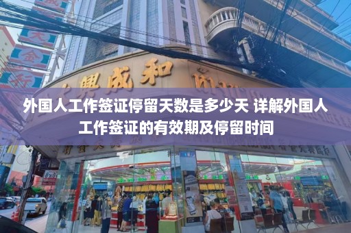 外国人工作签证停留天数是多少天 详解外国人工作签证的有效期及停留时间