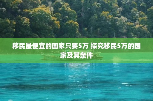 移民最便宜的国家只要5万 探究移民5万的国家及其条件