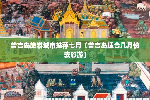 普吉岛旅游城市推荐七月（普吉岛适合几月份去旅游）  第1张