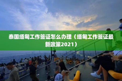 泰国缅甸工作签证怎么办理（缅甸工作签证最新政策2021）