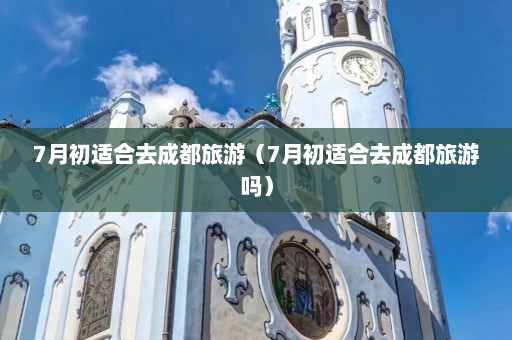 7月初适合去成都旅游（7月初适合去成都旅游吗）