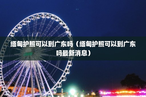 缅甸护照可以到广东吗（缅甸护照可以到广东吗最新消息）  第1张