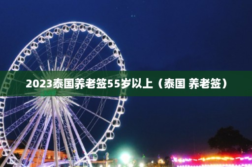 2023泰国养老签55岁以上（泰国 养老签）