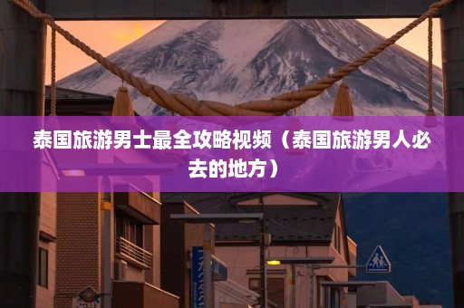 泰国旅游男士最全攻略视频（泰国旅游男人必去的地方）