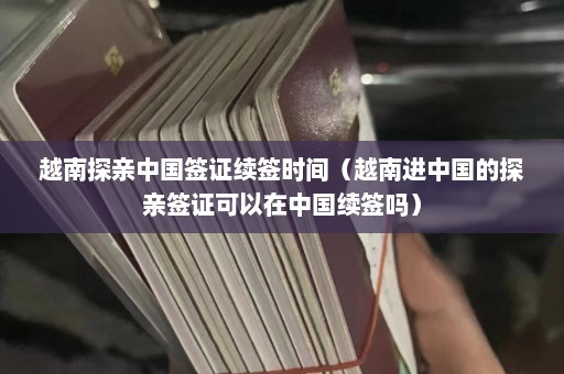 越南探亲中国签证续签时间（越南进中国的探亲签证可以在中国续签吗）  第1张