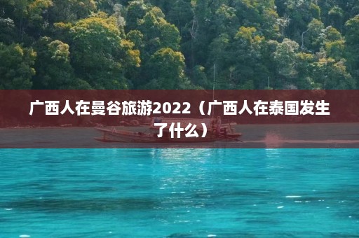 广西人在曼谷旅游2022（广西人在泰国发生了什么）