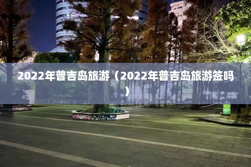 2022年普吉岛旅游（2022年普吉岛旅游签吗）