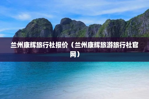 兰州康辉旅行社报价（兰州康辉旅游旅行社官网）