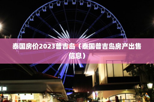 泰国房价2023普吉岛（泰国普吉岛房产出售信息）