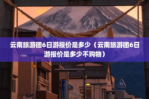 云南旅游团6日游报价是多少（云南旅游团6日游报价是多少不购物）