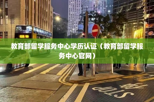 教育部留学服务中心学历认证（教育部留学服务中心官网）