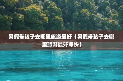 暑假带孩子去哪里旅游最好（暑假带孩子去哪里旅游最好凉快）