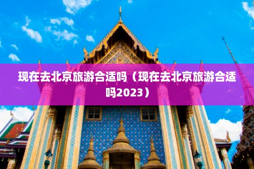 现在去北京旅游合适吗（现在去北京旅游合适吗2023）  第1张