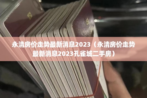 永清房价走势最新消息2023（永清房价走势最新消息2023孔雀城二手房）